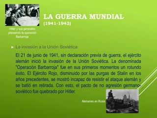 LA GUERRA MUNDIAL
(1941-1943)
 La invasión a la Unión Soviética
El 21 de junio de 1941, sin declaración previa de guerra, el ejército
alemán inició la invasión de la Unión Soviética. La denominada
"Operación Barbarroja" fue en sus primeros momentos un rotundo
éxito. El Ejército Rojo, disminuido por las purgas de Stalin en los
años precedentes, se mostró incapaz de resistir el ataque alemán y
se batió en retirada. Con esto, el pacto de no agresión germano-
soviético fue quebrado por Hitler.
Alemanes en Rusia
Hitler y sus generales
planeando la operación
Barbarroja
 