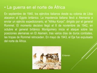• La guerra en el norte de África
En septiembre de 1940, los ejércitos italianos desde su colonia de Libia
atacaron al Egipto británico. La impotencia italiana llevó a Alemania a
enviar un ejército expedicionario, el "Afrika Korps", dirigido por el general
Rommel. El momento decisivo llegó el 8 de noviembre de 1942, en
octubre el general británico Montgomery inicia el ataque sobre las
posiciones alemanas en El Alamein, tras varios días de duros combates,
las tropas de Rommel retroceden. En mayo de 1943, el Eje fue expulsado
del norte de África.
El Alamein
 