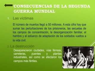 CONSECUENCIAS DE LA SEGUNDA
GUERRA MUNDIAL
1. Las víctimas
El número de muertos llegó a 50 millones. A esta cifra hay que
sumar las perturbaciones de los prisioneros, las secuelas de
los campos de concentración, la desorganización familiar, el
hambre y el esfuerzo de adaptación de los soldados vueltos a
la vida civil.
2. La destrucción
Desaparecieron ciudades, vías férreas,
carreteras, puentes y plantas
industriales, así como se afectaron los
campos más fértiles.
 