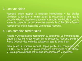 3. Los vencidos
Alemania debió aceptar la rendición incondicional y los aliados
dividieron su territorio en cuatro zonas de ocupación al igual que la
ciudad de Berlín, situada en la zona rusa, también fue dividida en cuatro
zonas de ocupación. Al occidente alemán se le llamó República Federal
Alemana y al oriente República Democrática Alemana.
4. Los cambios territoriales
Austria y Checoslovaquia recuperaron su autonomía. La frontera polaca
siguió la línea del Order-Neisse; en consecuencia, Alemania perdió la
Prusia Oriental y los territorios ubicados al este de dicha línea.
Italia perdió su imperio colonial. Japón perdió sus conquistas. Los
E.E.U.U., por su parte, ocuparon posiciones estratégicas en el Pacífico,
y Corea quedó ocupada por fuerzas norteamericanas y soviéticas.
 