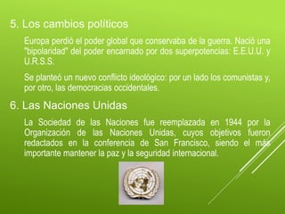 5. Los cambios políticos
Europa perdió el poder global que conservaba de la guerra. Nació una
"bipolaridad" del poder encarnado por dos superpotencias: E.E.U.U. y
U.R.S.S.
Se planteó un nuevo conflicto ideológico: por un lado los comunistas y,
por otro, las democracias occidentales.
6. Las Naciones Unidas
La Sociedad de las Naciones fue reemplazada en 1944 por la
Organización de las Naciones Unidas, cuyos objetivos fueron
redactados en la conferencia de San Francisco, siendo el más
importante mantener la paz y la seguridad internacional.
 