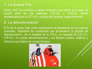 7. La Guerra Fría
Desde 1947 se comienza a utilizar el término para definir el proceso de
tensión entre las dos potencias, E.E.U.U. y U.R.S.S., siendo
representados por la O.T.A.N. y el pacto de Varsovia, respectivamente.
8. La descolonización
El fin de la guerra trajo como consecuencia la decadencia de los imperios
coloniales, creándose las condiciones que favorecieron al proceso de
descolonización, con el respaldo de la O.N.U., en especial de E.E.U.U.,
U.R.S.S., los países latinoamericanos y los Estados árabes, asiáticos y
africanos que habían ido incorporándose.
 
