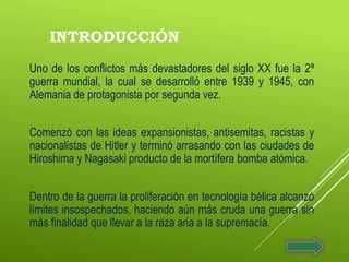 INTRODUCCIÓN
Uno de los conflictos más devastadores del siglo XX fue la 2ª
guerra mundial, la cual se desarrolló entre 1939 y 1945, con
Alemania de protagonista por segunda vez.
Comenzó con las ideas expansionistas, antisemitas, racistas y
nacionalistas de Hitler y terminó arrasando con las ciudades de
Hiroshima y Nagasaki producto de la mortífera bomba atómica.
Dentro de la guerra la proliferación en tecnología bélica alcanzó
límites insospechados, haciendo aún más cruda una guerra sin
más finalidad que llevar a la raza aria a la supremacía.
 