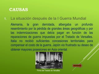CAUSAS
1. La situación después de la I Guerra Mundial
Alemania, la gran derrotada, albergaba un profundo
resentimiento por la pérdida de grandes áreas geográficas y por
las indemnizaciones que debía pagar en función de las
reparaciones de guerra impuestas por el Tratado de Versalles.
Italia no recibió suficientes concesiones territoriales para
compensar el costo de la guerra. Japón vio frustrado su deseo de
obtener mayores posesiones en Asia oriental.
Firma del Tratado de Versalles
 