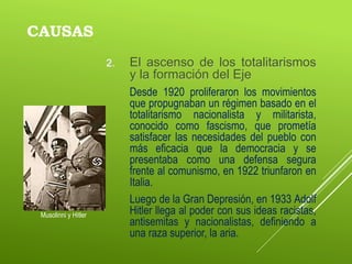 CAUSAS
2. El ascenso de los totalitarismos
y la formación del Eje
Desde 1920 proliferaron los movimientos
que propugnaban un régimen basado en el
totalitarismo nacionalista y militarista,
conocido como fascismo, que prometía
satisfacer las necesidades del pueblo con
más eficacia que la democracia y se
presentaba como una defensa segura
frente al comunismo, en 1922 triunfaron en
Italia.
Luego de la Gran Depresión, en 1933 Adolf
Hitler llega al poder con sus ideas racistas,
antisemitas y nacionalistas, definiendo a
una raza superior, la aria.
Musolinni y Hitler
 