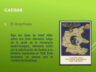 CAUSAS
3. El Anschluss
Bajo las ideas de Adolf Hitler
sobre una Gran Alemania, luego
de la caída de la monarquía
austro-húngara, Alemania luchó
por la adjudicación de Austria a su
territorio, lográndolo en 1938. Este
fenómeno se conoce con el
nombre de Anschluss.
 