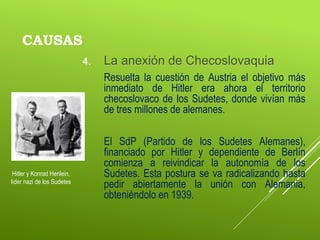 CAUSAS
4. La anexión de Checoslovaquia
Resuelta la cuestión de Austria el objetivo más
inmediato de Hitler era ahora el territorio
checoslovaco de los Sudetes, donde vivían más
de tres millones de alemanes.
El SdP (Partido de los Sudetes Alemanes),
financiado por Hitler y dependiente de Berlín
comienza a reivindicar la autonomía de los
Sudetes. Esta postura se va radicalizando hasta
pedir abiertamente la unión con Alemania,
obteniéndolo en 1939.
Hitler y Konrad Henlein,
líder nazi de los Sudetes
 