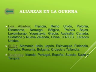 ALIANZAS EN LA GUERRA
 Los Aliados: Francia, Reino Unido, Polonia,
Dinamarca, Noruega, Bélgica, Países Bajos,
Luxemburgo, Yugoslavia, Grecia, Australia, Canadá,
Sudáfrica y Nueva Zelanda, China, U.R.S.S., Estados
Unidos.
 El Eje: Alemania, Italia, Japón, Eslovaquia, Finlandia,
Hungría, Rumania, Bulgaria, Croacia y Tailandia.
 Neutrales: Irlanda, Portugal, España, Suecia, Suiza y
Turquía.
 