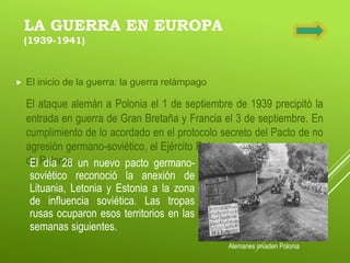 LA GUERRA EN EUROPA
(1939-1941)
 El inicio de la guerra: la guerra relámpago
El ataque alemán a Polonia el 1 de septiembre de 1939 precipitó la
entrada en guerra de Gran Bretaña y Francia el 3 de septiembre. En
cumplimiento de lo acordado en el protocolo secreto del Pacto de no
agresión germano-soviético, el Ejército Rojo entró en la zona oriental
de Polonia.
Alemanes invaden Polonia
El día 28 un nuevo pacto germano-
soviético reconoció la anexión de
Lituania, Letonia y Estonia a la zona
de influencia soviética. Las tropas
rusas ocuparon esos territorios en las
semanas siguientes.
 
