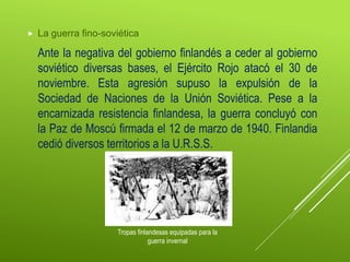  La guerra fino-soviética
Ante la negativa del gobierno finlandés a ceder al gobierno
soviético diversas bases, el Ejército Rojo atacó el 30 de
noviembre. Esta agresión supuso la expulsión de la
Sociedad de Naciones de la Unión Soviética. Pese a la
encarnizada resistencia finlandesa, la guerra concluyó con
la Paz de Moscú firmada el 12 de marzo de 1940. Finlandia
cedió diversos territorios a la U.R.S.S.
Tropas finlandesas equipadas para la
guerra invernal
 