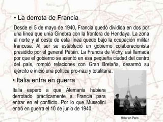 • La derrota de Francia
Desde el 5 de mayo de 1940, Francia quedó dividida en dos por
una línea que unía Ginebra con la frontera de Hendaya. La zona
al norte y al oeste de esta línea quedó bajo la ocupación militar
francesa. Al sur se estableció un gobierno colaboracionista
presidido por el general Pétain. La Francia de Vichy, así llamada
por que el gobierno se asentó en esa pequeña ciudad del centro
del país, rompió relaciones con Gran Bretaña, desarmó su
ejército e inició una política pro-nazi y totalitaria.
Hitler en París
• Italia entra en guerra
Italia esperó a que Alemania hubiera
derrotado prácticamente a Francia para
entrar en el conflicto. Por lo que Mussolini
entró en guerra el 10 de junio de 1940.
 