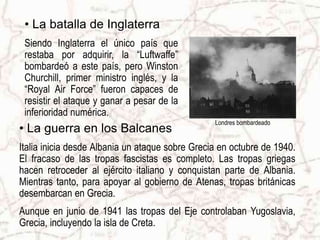 • La batalla de Inglaterra
Siendo Inglaterra el único país que
restaba por adquirir, la “Luftwaffe”
bombardeó a este país, pero Winston
Churchill, primer ministro inglés, y la
“Royal Air Force” fueron capaces de
resistir el ataque y ganar a pesar de la
inferioridad numérica.
Londres bombardeado
• La guerra en los Balcanes
Italia inicia desde Albania un ataque sobre Grecia en octubre de 1940.
El fracaso de las tropas fascistas es completo. Las tropas griegas
hacen retroceder al ejército italiano y conquistan parte de Albania.
Mientras tanto, para apoyar al gobierno de Atenas, tropas británicas
desembarcan en Grecia.
Aunque en junio de 1941 las tropas del Eje controlaban Yugoslavia,
Grecia, incluyendo la isla de Creta.
 