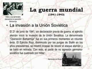 La guerra mundial
(1941-1943)
• La invasión a la Unión Soviética
El 21 de junio de 1941, sin declaración previa de guerra, el ejército
alemán inició la invasión de la Unión Soviética. La denominada
"Operación Barbarroja" fue en sus primeros momentos un rotundo
éxito. El Ejército Rojo, disminuido por las purgas de Stalin en los
años precedentes, se mostró incapaz de resistir el ataque alemán y
se batió en retirada. Con esto, el pacto de no agresión germano-
soviético fue quebrado por Hitler.
Alemanes en Rusia
Hitler y sus generales
planeando la operación
Barbarroja
 