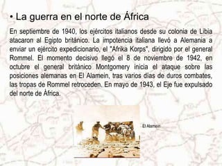 • La guerra en el norte de África
En septiembre de 1940, los ejércitos italianos desde su colonia de Libia
atacaron al Egipto británico. La impotencia italiana llevó a Alemania a
enviar un ejército expedicionario, el "Afrika Korps", dirigido por el general
Rommel. El momento decisivo llegó el 8 de noviembre de 1942, en
octubre el general británico Montgomery inicia el ataque sobre las
posiciones alemanas en El Alamein, tras varios días de duros combates,
las tropas de Rommel retroceden. En mayo de 1943, el Eje fue expulsado
del norte de África.
El Alamein
 