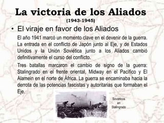 La victoria de los Aliados
(1943-1945)
• El viraje en favor de los Aliados
El año 1941 marcó un momento clave en el devenir de la guerra.
La entrada en el conflicto de Japón junto al Eje, y de Estados
Unidos y la Unión Soviética junto a los Aliados cambió
definitivamente el curso del conflicto.
Tres batallas marcaron el cambio de signo de la guerra:
Stalingrado en el frente oriental, Midway en el Pacífico y El
Alamein en el norte de África. La guerra se encaminaba hacia la
derrota de las potencias fascistas y autoritarias que formaban el
Eje.
Soviéticos
en
Stalingrado
 