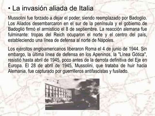 • La invasión aliada de Italia
Mussolini fue forzado a dejar el poder, siendo reemplazado por Badoglio.
Los Aliados desembarcaron en el sur de la península y el gobierno de
Badoglio firmó el armisticio el 8 de septiembre. La reacción alemana fue
fulminante: tropas del Reich ocuparon el norte y el centro del país,
estableciendo una línea de defensa al norte de Nápoles.
Los ejércitos angloamericanos liberaron Roma el 4 de junio de 1944. Sin
embargo, la última línea de defensa en los Apeninos, la "Línea Gótica",
resistió hasta abril de 1945, poco antes de la derrota definitiva del Eje en
Europa. El 28 de abril de 1945, Mussolini, que trataba de huir hacia
Alemania, fue capturado por guerrilleros antifascistas y fusilado.
 