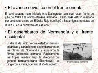 Desembarco de Normandía
• El avance soviético en el frente oriental
El contraataque ruso iniciado tras Stalingrado tuvo que hacer frente en
julio de 1943 a la último ofensiva alemana. El año 1944 estuvo marcado
por continuos éxitos del Ejército Rojo que llegó a las antiguas fronteras de
la URSS en la primavera de ese año.
El día 6 de junio tropas estadounidenses,
británicas y canadienses desembarcaron en
las playas de Normandía y superaron la
férrea resistencia alemana. Rápidamente
las tropas aliadas, bajo la dirección del
general norteamericano Eisenhower, se
dirigieron a París, liberado el 25 de agosto.
• El desembarco de Normandía y el frente
occidental
 
