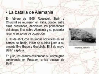 • La batalla de Alemania
En febrero de 1945, Roosevelt, Stalin y
Churchill se reunieron en Yalta, donde, entre
otras cuestiones, decidieron los pormenores
del ataque final sobre Alemania y su posterior
reparto en zonas de ocupación.
El 30 de abril, con las tropas soviéticas en los
barrios de Berlín, Hitler se suicida junto a su
amante Eva Braun y Goebbels. El 2 de mayo
Berlín capitula.
En julio, los Aliados celebraban su última gran
conferencia en Potsdam, a las afueras de
Berlín.
Batalla de Alemania
 