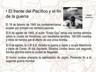 Ataque
Hiroshima
• El frente del Pacífico y el fin
de la guerra
El 6 de agosto de 1945, el avión "Enola Gay" lanza una bomba atómica
sobre la ciudad de Hiroshima, con resultados terribles, 100.000 muertos
y miles de heridos por el efecto de una única bomba.
El 8 de agosto, la U.R.S.S. declara la guerra a Japón y ocupa Manchuria
y parte de Corea. Al día siguiente, Estados Unidos lanza una segunda
bomba atómica sobre la ciudad de Nagasaki.
El horror nuclear precipita la capitulación de Japón. Poniendo fin a la
segunda guerra mundial.
El 19 de febrero de 1945 los norteamericanos
ocupan por primera vez territorio japonés.
 