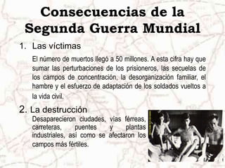 Consecuencias de la
Segunda Guerra Mundial
1. Las víctimas
El número de muertos llegó a 50 millones. A esta cifra hay que
sumar las perturbaciones de los prisioneros, las secuelas de
los campos de concentración, la desorganización familiar, el
hambre y el esfuerzo de adaptación de los soldados vueltos a
la vida civil.
2. La destrucción
Desaparecieron ciudades, vías férreas,
carreteras, puentes y plantas
industriales, así como se afectaron los
campos más fértiles.
 