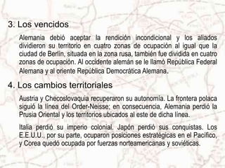 3. Los vencidos
Alemania debió aceptar la rendición incondicional y los aliados
dividieron su territorio en cuatro zonas de ocupación al igual que la
ciudad de Berlín, situada en la zona rusa, también fue dividida en cuatro
zonas de ocupación. Al occidente alemán se le llamó República Federal
Alemana y al oriente República Democrática Alemana.
4. Los cambios territoriales
Austria y Checoslovaquia recuperaron su autonomía. La frontera polaca
siguió la línea del Order-Neisse; en consecuencia, Alemania perdió la
Prusia Oriental y los territorios ubicados al este de dicha línea.
Italia perdió su imperio colonial. Japón perdió sus conquistas. Los
E.E.U.U., por su parte, ocuparon posiciones estratégicas en el Pacífico,
y Corea quedó ocupada por fuerzas norteamericanas y soviéticas.
 