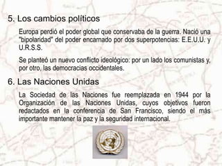 5. Los cambios políticos
Europa perdió el poder global que conservaba de la guerra. Nació una
"bipolaridad" del poder encarnado por dos superpotencias: E.E.U.U. y
U.R.S.S.
Se planteó un nuevo conflicto ideológico: por un lado los comunistas y,
por otro, las democracias occidentales.
6. Las Naciones Unidas
La Sociedad de las Naciones fue reemplazada en 1944 por la
Organización de las Naciones Unidas, cuyos objetivos fueron
redactados en la conferencia de San Francisco, siendo el más
importante mantener la paz y la seguridad internacional.
 