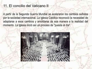 11. El concilio del Vaticano II
A partir de la Segunda Guerra Mundial se aceleraron los cambios sufridos
por la sociedad internacional. La Iglesia Católica reconoció la necesidad de
adaptarse a esos cambios y amoldarse de esa manera a la realidad del
momento. La Iglesia inició así un proceso de "puesta al día".
 