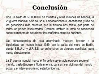 Conclusión
Con un saldo de 50.000.000 de muertos y otros millones de heridos, la
2ª guerra mundial, sólo causó el empobrecimiento, decadencia y uno de
los genocidios más cruentos que la historia nos relata, por parte de
todos los países involucrados. Destaca también la toma de conciencia
sobre la manera de solucionar los conflictos entre las naciones.
Las consecuencias de esta abominable masacre llevaron a la
bipolaridad del mundo hasta 1989, con la caída del muro de Berlín,
donde E.E.U.U. y U.R.S.S. se enfrentaron en diversos conflictos, pero
nunca directamente.
La 2ª guerra mundial marca el fin de la supremacía europea sobre el
mundo, trasladándose a Norteamérica, para así ser víctimas del mundo
actual y el intervensionismo estadounidense.
 