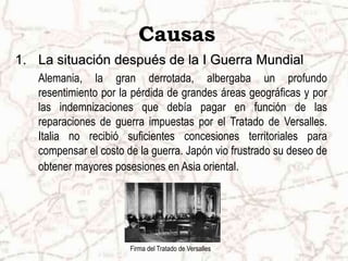 Causas
1. La situación después de la I Guerra Mundial
Alemania, la gran derrotada, albergaba un profundo
resentimiento por la pérdida de grandes áreas geográficas y por
las indemnizaciones que debía pagar en función de las
reparaciones de guerra impuestas por el Tratado de Versalles.
Italia no recibió suficientes concesiones territoriales para
compensar el costo de la guerra. Japón vio frustrado su deseo de
obtener mayores posesiones en Asia oriental.
Firma del Tratado de Versalles
 