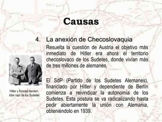 Causas
4. La anexión de Checoslovaquia
Resuelta la cuestión de Austria el objetivo más
inmediato de Hitler era ahora el territorio
checoslovaco de los Sudetes, donde vivían más
de tres millones de alemanes.
El SdP (Partido de los Sudetes Alemanes),
financiado por Hitler y dependiente de Berlín
comienza a reivindicar la autonomía de los
Sudetes. Esta postura se va radicalizando hasta
pedir abiertamente la unión con Alemania,
obteniéndolo en 1939.
Hitler y Konrad Henlein,
líder nazi de los Sudetes
 