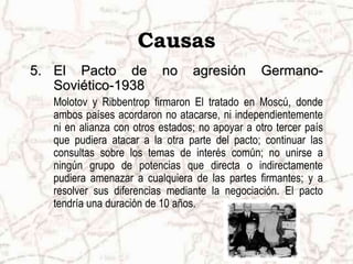Causas
5. El Pacto de no agresión Germano-
Soviético-1938
Molotov y Ribbentrop firmaron El tratado en Moscú, donde
ambos países acordaron no atacarse, ni independientemente
ni en alianza con otros estados; no apoyar a otro tercer país
que pudiera atacar a la otra parte del pacto; continuar las
consultas sobre los temas de interés común; no unirse a
ningún grupo de potencias que directa o indirectamente
pudiera amenazar a cualquiera de las partes firmantes; y a
resolver sus diferencias mediante la negociación. El pacto
tendría una duración de 10 años.
 