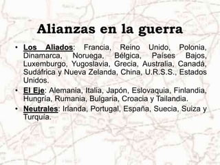 Alianzas en la guerra
• Los Aliados: Francia, Reino Unido, Polonia,
Dinamarca, Noruega, Bélgica, Países Bajos,
Luxemburgo, Yugoslavia, Grecia, Australia, Canadá,
Sudáfrica y Nueva Zelanda, China, U.R.S.S., Estados
Unidos.
• El Eje: Alemania, Italia, Japón, Eslovaquia, Finlandia,
Hungría, Rumania, Bulgaria, Croacia y Tailandia.
• Neutrales: Irlanda, Portugal, España, Suecia, Suiza y
Turquía.
 