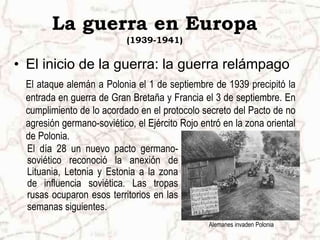 La guerra en Europa
(1939-1941)
• El inicio de la guerra: la guerra relámpago
El ataque alemán a Polonia el 1 de septiembre de 1939 precipitó la
entrada en guerra de Gran Bretaña y Francia el 3 de septiembre. En
cumplimiento de lo acordado en el protocolo secreto del Pacto de no
agresión germano-soviético, el Ejército Rojo entró en la zona oriental
de Polonia.
Alemanes invaden Polonia
El día 28 un nuevo pacto germano-
soviético reconoció la anexión de
Lituania, Letonia y Estonia a la zona
de influencia soviética. Las tropas
rusas ocuparon esos territorios en las
semanas siguientes.
 