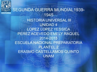 HISTORIA
SEGUNDA GUERRA MUNDIAL1939-
1945
HISTORIA UNIVERSAL III
UNIDAD 4
LOPEZ LOPEZ YESSICA
PEREZ ACEVEDO EMELY RAQUEL
2014-2015
ESCUELA NACIONAL PREPARATORIA
PLANTEL 2
ERASMO CASTELLAMOS QUINTO
UNAM
 