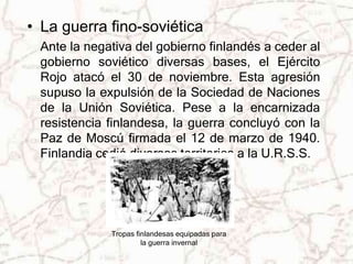 • La guerra fino-soviética 
Ante la negativa del gobierno finlandés a ceder al 
gobierno soviético diversas bases, el Ejército 
Rojo atacó el 30 de noviembre. Esta agresión 
supuso la expulsión de la Sociedad de Naciones 
de la Unión Soviética. Pese a la encarnizada 
resistencia finlandesa, la guerra concluyó con la 
Paz de Moscú firmada el 12 de marzo de 1940. 
Finlandia cedió diversos territorios a la U.R.S.S. 
Tropas finlandesas equipadas para 
la guerra invernal 
 