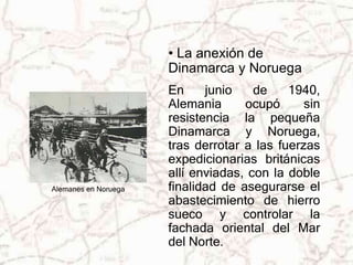 • La anexión de 
Dinamarca y Noruega 
En junio de 1940, 
Alemania ocupó sin 
resistencia la pequeña 
Dinamarca y Noruega, 
tras derrotar a las fuerzas 
expedicionarias británicas 
allí enviadas, con la doble 
finalidad de asegurarse el 
abastecimiento de hierro 
sueco y controlar la 
fachada oriental del Mar 
del Norte. 
Alemanes en Noruega 
 