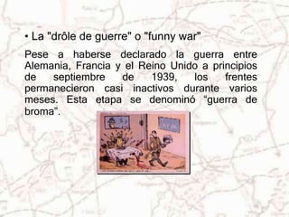 • La "drôle de guerre" o "funny war" 
Pese a haberse declarado la guerra entre 
Alemania, Francia y el Reino Unido a principios 
de septiembre de 1939, los frentes 
permanecieron casi inactivos durante varios 
meses. Esta etapa se denominó “guerra de 
broma”. 
 