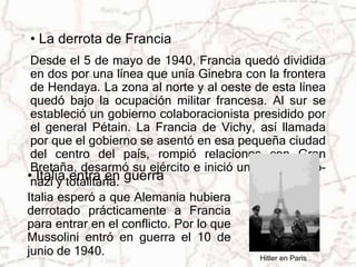 • La derrota de Francia 
Desde el 5 de mayo de 1940, Francia quedó dividida 
en dos por una línea que unía Ginebra con la frontera 
de Hendaya. La zona al norte y al oeste de esta línea 
quedó bajo la ocupación militar francesa. Al sur se 
estableció un gobierno colaboracionista presidido por 
el general Pétain. La Francia de Vichy, así llamada 
por que el gobierno se asentó en esa pequeña ciudad 
del centro del país, rompió relaciones con Gran 
Bretaña, desarmó su ejército e inició una política pro-nazi 
y totalitaria. 
Hitler en París 
• Italia entra en guerra 
Italia esperó a que Alemania hubiera 
derrotado prácticamente a Francia 
para entrar en el conflicto. Por lo que 
Mussolini entró en guerra el 10 de 
junio de 1940. 
 