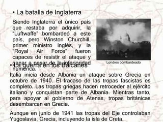• La batalla de Inglaterra 
Siendo Inglaterra el único país 
que restaba por adquirir, la 
“Luftwaffe” bombardeó a este 
país, pero Winston Churchill, 
primer ministro inglés, y la 
“Royal Air Force” fueron 
capaces de resistir el ataque y 
ganar a pesar de la inferioridad 
numérica. 
Londres bombardeado 
• La guerra en los Balcanes 
Italia inicia desde Albania un ataque sobre Grecia en 
octubre de 1940. El fracaso de las tropas fascistas es 
completo. Las tropas griegas hacen retroceder al ejército 
italiano y conquistan parte de Albania. Mientras tanto, 
para apoyar al gobierno de Atenas, tropas británicas 
desembarcan en Grecia. 
Aunque en junio de 1941 las tropas del Eje controlaban 
Yugoslavia, Grecia, incluyendo la isla de Creta. 
 