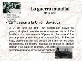 La guerra mundial 
(1941-1943) 
• La invasión a la Unión Soviética 
El 21 de junio de 1941, sin declaración previa de 
guerra, el ejército alemán inició la invasión de la Unión 
Soviética. La denominada "Operación Barbarroja" fue 
en sus primeros momentos un rotundo éxito. El Ejército 
Rojo, disminuido por las purgas de Stalin en los años 
precedentes, se mostró incapaz de resistir el ataque 
alemán y se batió en retirada. Con esto, el pacto de no 
agresión germano-soviético fue quebrado por Hitler. 
Alemanes en Rusia 
Hitler y sus 
generales planeando 
la operación 
Barbarroja 
 