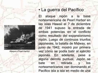 • La guerra del Pacífico 
El ataque nipón a la base 
norteamericana de Pearl Harbor en 
las islas Hawaii el 7 de diciembre 
de 1941 supuso la entrada de 
ambas potencias en el conflicto 
como resultado del expansionismo 
nipón. Luego de continuos triunfos 
japoneses, la batalla de Midway, en 
junio de 1942, mostró por primera 
vez cómo se podía batir al ejército 
japonés. En adelante, pese a 
alguna derrota puntual, Japón se 
bate en retirada y los 
norteamericanos van dominando el 
Pacífico isla a isla en medio de una 
Ataque a Pearl Harbor 
 