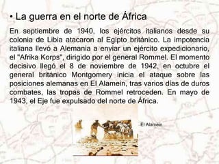 • La guerra en el norte de África 
En septiembre de 1940, los ejércitos italianos desde su 
colonia de Libia atacaron al Egipto británico. La impotencia 
italiana llevó a Alemania a enviar un ejército expedicionario, 
el "Afrika Korps", dirigido por el general Rommel. El momento 
decisivo llegó el 8 de noviembre de 1942, en octubre el 
general británico Montgomery inicia el ataque sobre las 
posiciones alemanas en El Alamein, tras varios días de duros 
combates, las tropas de Rommel retroceden. En mayo de 
1943, el Eje fue expulsado del norte de África. 
El Alamein 
 