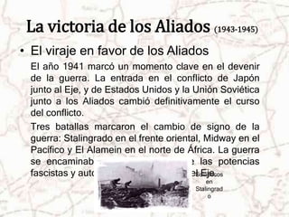 La victoria de los Aliados (1943-1945) 
• El viraje en favor de los Aliados 
El año 1941 marcó un momento clave en el devenir 
de la guerra. La entrada en el conflicto de Japón 
junto al Eje, y de Estados Unidos y la Unión Soviética 
junto a los Aliados cambió definitivamente el curso 
del conflicto. 
Tres batallas marcaron el cambio de signo de la 
guerra: Stalingrado en el frente oriental, Midway en el 
Pacífico y El Alamein en el norte de África. La guerra 
se encaminaba hacia la derrota de las potencias 
fascistas y autoritarias que formaban eSl oEvijéetic.os 
en 
Stalingrad 
o 
 
