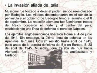 • La invasión aliada de Italia 
Mussolini fue forzado a dejar el poder, siendo reemplazado 
por Badoglio. Los Aliados desembarcaron en el sur de la 
península y el gobierno de Badoglio firmó el armisticio el 8 
de septiembre. La reacción alemana fue fulminante: tropas 
del Reich ocuparon el norte y el centro del país, 
estableciendo una línea de defensa al norte de Nápoles. 
Los ejércitos angloamericanos liberaron Roma el 4 de junio 
de 1944. Sin embargo, la última línea de defensa en los 
Apeninos, la "Línea Gótica", resistió hasta abril de 1945, 
poco antes de la derrota definitiva del Eje en Europa. El 28 
de abril de 1945, Mussolini, que trataba de huir hacia 
Alemania, fue capturado por guerrilleros antifascistas y 
fusilado. 
 