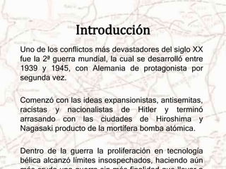 Introducción 
Uno de los conflictos más devastadores del siglo XX 
fue la 2ª guerra mundial, la cual se desarrolló entre 
1939 y 1945, con Alemania de protagonista por 
segunda vez. 
Comenzó con las ideas expansionistas, antisemitas, 
racistas y nacionalistas de Hitler y terminó 
arrasando con las ciudades de Hiroshima y 
Nagasaki producto de la mortífera bomba atómica. 
Dentro de la guerra la proliferación en tecnología 
bélica alcanzó límites insospechados, haciendo aún 
más cruda una guerra sin más finalidad que llevar a 
 