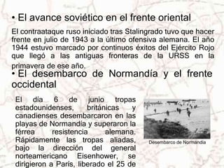 • El avance soviético en el frente oriental 
El contraataque ruso iniciado tras Stalingrado tuvo que hacer 
frente en julio de 1943 a la último ofensiva alemana. El año 
1944 estuvo marcado por continuos éxitos del Ejército Rojo 
que llegó a las antiguas fronteras de la URSS en la 
primavera de ese año. 
• El desembarco de Normandía y el frente 
occidental 
Desembarco de Normandía 
El día 6 de junio tropas 
estadounidenses, británicas y 
canadienses desembarcaron en las 
playas de Normandía y superaron la 
férrea resistencia alemana. 
Rápidamente las tropas aliadas, 
bajo la dirección del general 
norteamericano Eisenhower, se 
dirigieron a París, liberado el 25 de 
 