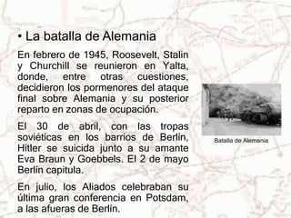 • La batalla de Alemania 
En febrero de 1945, Roosevelt, Stalin 
y Churchill se reunieron en Yalta, 
donde, entre otras cuestiones, 
decidieron los pormenores del ataque 
final sobre Alemania y su posterior 
reparto en zonas de ocupación. 
El 30 de abril, con las tropas 
soviéticas en los barrios de Berlín, 
Hitler se suicida junto a su amante 
Eva Braun y Goebbels. El 2 de mayo 
Berlín capitula. 
En julio, los Aliados celebraban su 
última gran conferencia en Potsdam, 
a las afueras de Berlín. 
Batalla de Alemania 
 