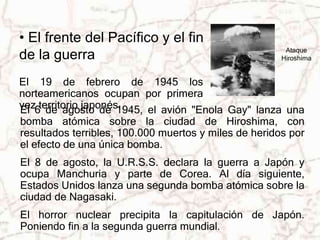 Ataque 
Hiroshima 
• El frente del Pacífico y el fin 
de la guerra 
El 19 de febrero de 1945 los 
norteamericanos ocupan por primera 
vez territorio japonés. 
El 6 de agosto de 1945, el avión "Enola Gay" lanza una 
bomba atómica sobre la ciudad de Hiroshima, con 
resultados terribles, 100.000 muertos y miles de heridos por 
el efecto de una única bomba. 
El 8 de agosto, la U.R.S.S. declara la guerra a Japón y 
ocupa Manchuria y parte de Corea. Al día siguiente, 
Estados Unidos lanza una segunda bomba atómica sobre la 
ciudad de Nagasaki. 
El horror nuclear precipita la capitulación de Japón. 
Poniendo fin a la segunda guerra mundial. 
 