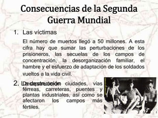 Consecuencias de la Segunda 
Guerra Mundial 
1. Las víctimas 
El número de muertos llegó a 50 millones. A esta 
cifra hay que sumar las perturbaciones de los 
prisioneros, las secuelas de los campos de 
concentración, la desorganización familiar, el 
hambre y el esfuerzo de adaptación de los soldados 
vueltos a la vida civil. 
2. LDaesdaepsatrreucciecrioónn ciudades, vías 
férreas, carreteras, puentes y 
plantas industriales, así como se 
afectaron los campos más 
fértiles. 
 