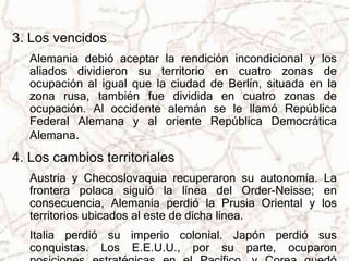 3. Los vencidos 
Alemania debió aceptar la rendición incondicional y los 
aliados dividieron su territorio en cuatro zonas de 
ocupación al igual que la ciudad de Berlín, situada en la 
zona rusa, también fue dividida en cuatro zonas de 
ocupación. Al occidente alemán se le llamó República 
Federal Alemana y al oriente República Democrática 
Alemana. 
4. Los cambios territoriales 
Austria y Checoslovaquia recuperaron su autonomía. La 
frontera polaca siguió la línea del Order-Neisse; en 
consecuencia, Alemania perdió la Prusia Oriental y los 
territorios ubicados al este de dicha línea. 
Italia perdió su imperio colonial. Japón perdió sus 
conquistas. Los E.E.U.U., por su parte, ocuparon 
posiciones estratégicas en el Pacífico, y Corea quedó 
 